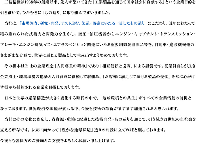 三輪精機は1938年の創業以来、先人が築いてきた「工業製品を通じて国家社会に貢献する」という企業目的を引き継いで、ひたむきに「もの造り」に取り組んでまいりました。当社は、「市場調査、研究・開発、テスト走行、製造・販売にいたる一貫したもの造り」にこだわり、長年にわたって積み重ねられた技術力と開発力を生かし、空圧・油圧機器からエンジン・キャブチルト・トランスミッション・ブレーキ・エンジン排気ガス・エアサスペンション関連にいたる重要制御装置部品等を、自動車・建設機械他のさまざまな分野で、世界に通じる製品として生み出すよう努めております。その根本は当社の企業理念「人間尊重の精神」であり「相互信頼と協調」による経営です。従業員自らが良き企業風土・職場環境の構築と人財育成に継続して取組み、「お客様に満足して頂ける製品の提供」を常に心がけ皆様から信頼される企業を目指しております。日本と世界の産業構造が大きく変化する時代の中で、「地球環境との共生」がすべての企業活動の前提となっております。世界経済や環境が変わる中、今後も技術の革新がますます加速されると思われます。当社はその変化に即応し、省資源・環境に配慮した技術開発・もの造りを通じて、引き続き21世紀の車社会を支える所存です。未来に向かって「豊かな地球環境」造りのお役に立てればと願っております。今後とも皆様方のご愛顧とご支援をよろしくお願い申し上げます。