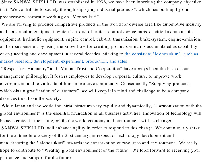 Since SANWA SEIKI LTD. was established in 1938, we have been inheriting the company objective that “We contribute to society through supplying industrial products“, which has built up by our predecessors, earnestly working on “Monozukuri”. 
We are striving to produce competitive products in the world for diverse area like automotive industry and construction equipment, which is a kind of critical control device parts specified as pneumatic equipment, hydraulic equipment, engine control, cab-tilt, transmission, brake-system, engine-emission, and air-suspension, by using the know-how for creating products which is accumulated as capability of engineering and development in several decades, sticking to the consistent “Monozukuri”, such as market research, development, experiment, production, and sales.
“Respect for Humanity” and “Mutual Trust and Cooperation” have always been the base of our management philosophy. It fosters employees to develop corporate culture, to improve work environment, and to cultivate of human resource continually. Consequently “Supplying products which obtain gratification of customers”, we will keep it in mind and challenge to be a company deserves trust from the society.
 While Japan and the world industrial structure vary rapidly and dynamically, “Harmonization with the global environment” is the essential foundation in all business activities. Innovation of technology will be accelerated in the future, while the world economy and environment will be changed.
 SANWA SEIKI LTD. will enhance agility in order to respond to this change. We continuously serve for the automobile society of the 21st century, in respect of technology development and manufacturing the “Monozukuri” towards the conservation of resources and environment.  We really hope to contribute to “Wealthy global environment for the future”. We look forward to receiving your patronage and support for the future.
